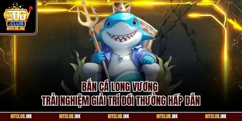 Bắn cá Long Vương - Trải nghiệm giải trí đổi thưởng hấp dẫn
